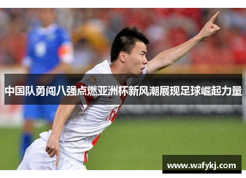 中国队勇闯八强点燃亚洲杯新风潮展现足球崛起力量