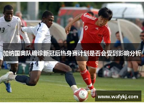 加纳国奥队确诊新冠后热身赛计划是否会受到影响分析