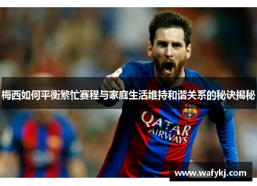 梅西如何平衡繁忙赛程与家庭生活维持和谐关系的秘诀揭秘