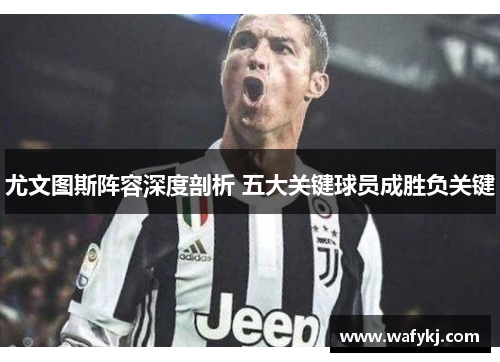 尤文图斯阵容深度剖析 五大关键球员成胜负关键